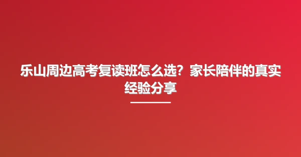 乐山周边高考复读班怎么选？家长陪伴的真实经验分享