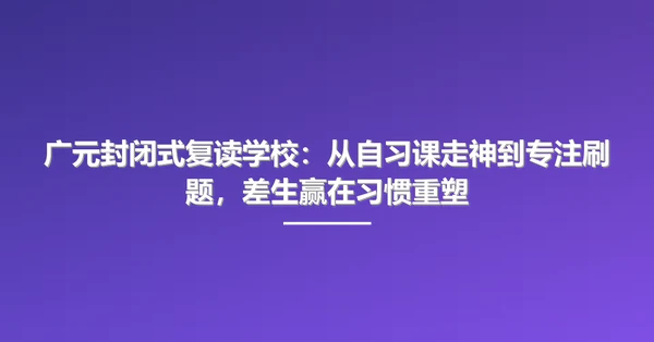 广元封闭式复读学校：从自习课走神到专注刷题，差生赢在习惯重塑