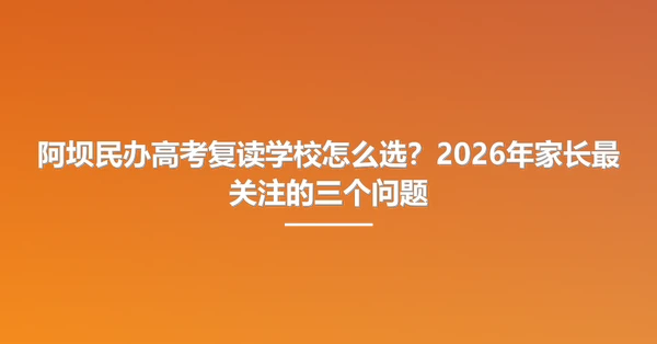 阿坝民办高考复读学校怎么选？2026年家长最关注的三个问题