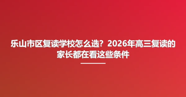 乐山市区复读学校怎么选？2026年高三复读的家长都在看这些条件