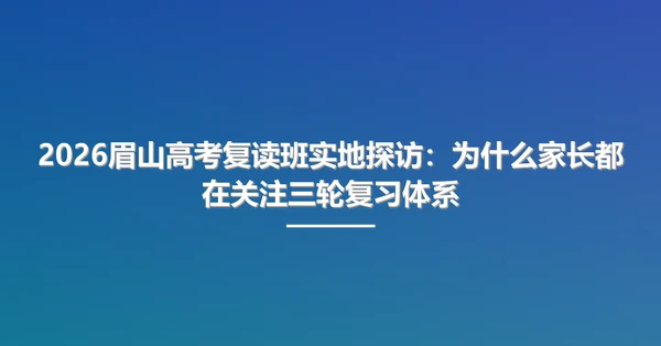 2026眉山高考复读班实地探访：为什么家长都在关注三轮复习体系