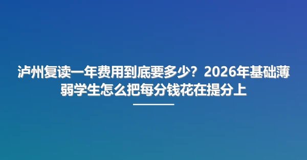 泸州复读一年费用到底要多少？2026年基础薄弱学生怎么把每分钱花在提分上