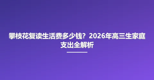 攀枝花复读生活费多少钱?2026年高三生家庭支出全解析
