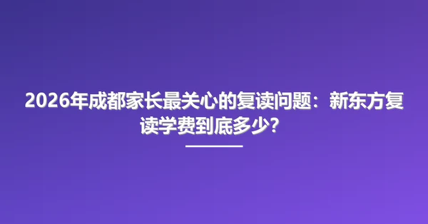 2026年成都家长最关心的复读问题:新东方复读学费到底多少?