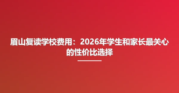 眉山复读学校费用：2026年学生和家长最关心的性价比选择