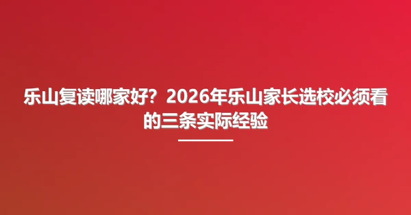 乐山复读哪家好?2026年乐山家长选校必须看的三条实际经验