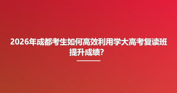 2026年成都考生如何高效利用学大高考复读班提升成绩?