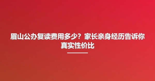 眉山公办复读费用多少？家长亲身经历告诉你真实性价比