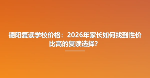 德阳复读学校价格:2026年家长如何找到性价比高的复读选择?