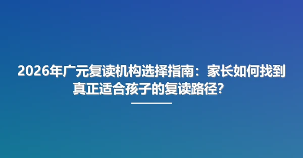 2026年广元复读机构选择指南:家长如何找到真正适合孩子的复读路径?