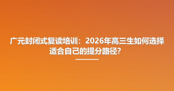 广元封闭式复读培训:2026年高三生如何选择适合自己的提分路径?