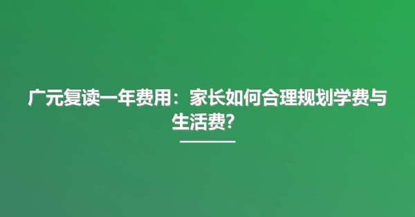 广元复读一年费用：家长如何合理规划学费与生活费？