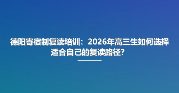 德阳寄宿制复读培训:2026年高三生如何选择适合自己的复读路径?