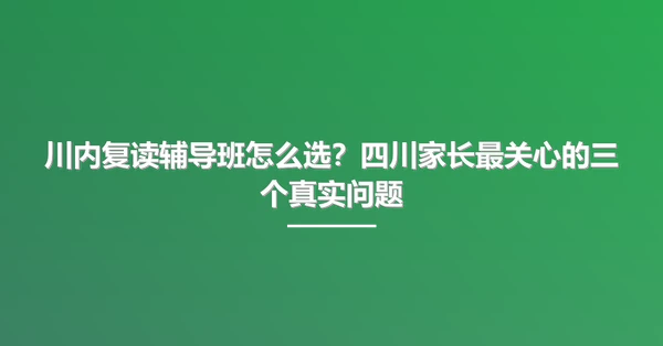川内复读辅导班怎么选?四川家长最关心的三个真实问题