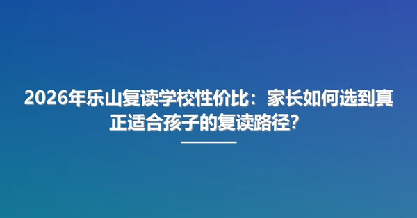 2026年乐山复读学校性价比：家长如何选到真正适合孩子的复读路径？
