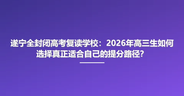 遂宁全封闭高考复读学校:2026年高三生如何选择真正适合自己的提分路径?