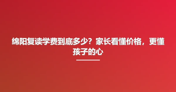 绵阳复读学费到底多少?家长看懂价格,更懂孩子的心