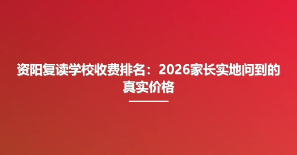 资阳复读学校收费排名:2026家长实地问到的真实价格