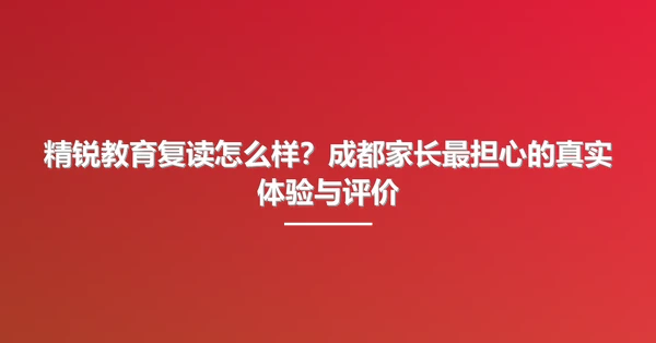 精锐教育复读怎么样?成都家长最担心的真实体验与评价