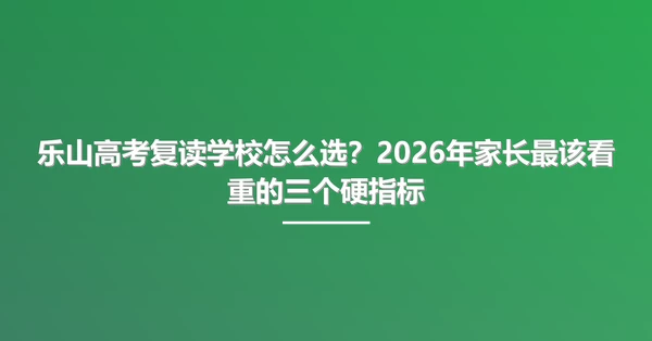 乐山高考复读学校怎么选？2026年家长最该看重的三个硬指标