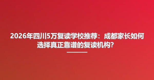 2026年四川5万复读学校推荐:成都家长如何选择真正靠谱的复读机构?