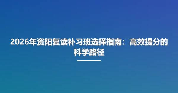 2026年资阳复读补习班选择指南:高效提分的科学路径