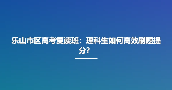 乐山市区高考复读班:理科生如何高效刷题提分?