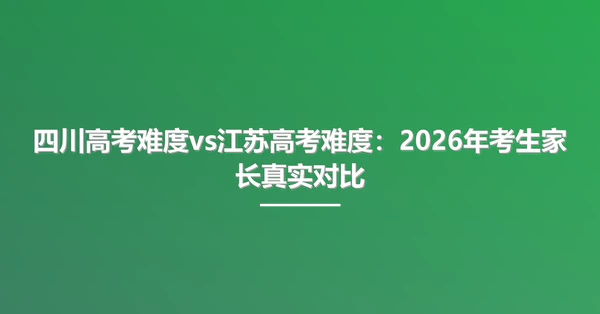 四川高考难度vs江苏高考难度:2026年考生家长真实对比