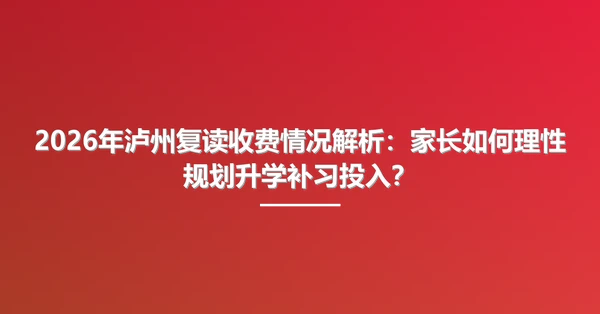2026年泸州复读收费情况解析:家长如何理性规划升学补习投入?