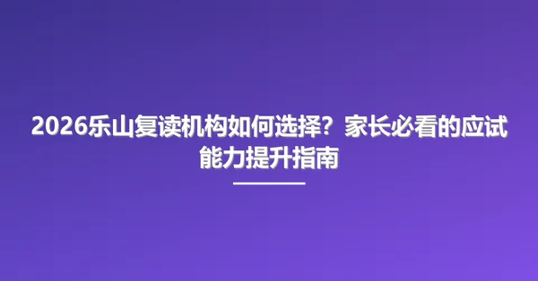 2026乐山复读机构如何选择?家长必看的应试能力提升指南