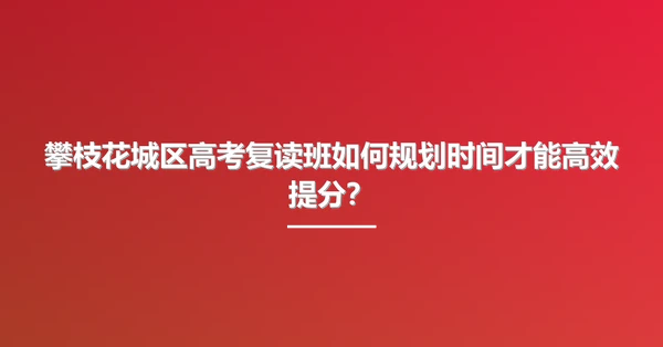攀枝花城区高考复读班如何规划时间才能高效提分?