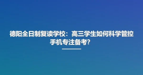 德阳全日制复读学校：高三学生如何科学管控手机专注备考？