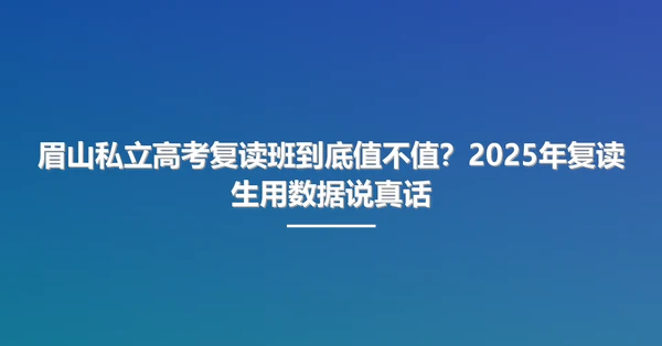 眉山私立高考复读班到底值不值?2025年复读生用数据说真话