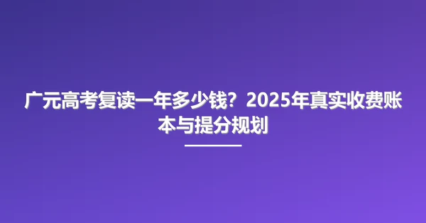 广元高考复读一年多少钱？2025年真实收费账本与提分规划