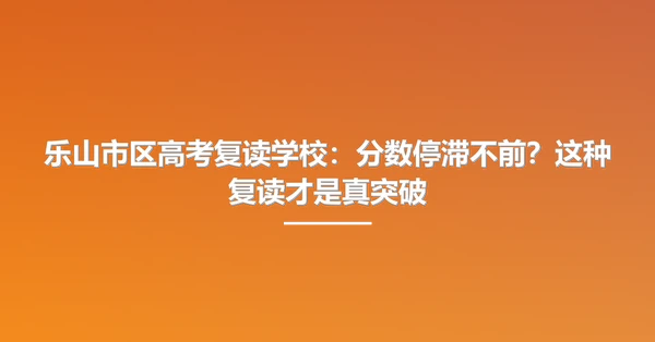 乐山市区高考复读学校:分数停滞不前?这种复读才是真突破