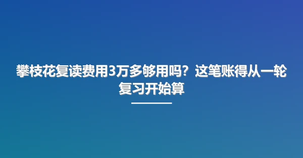 攀枝花复读费用3万多够用吗?这笔账得从一轮复习开始算