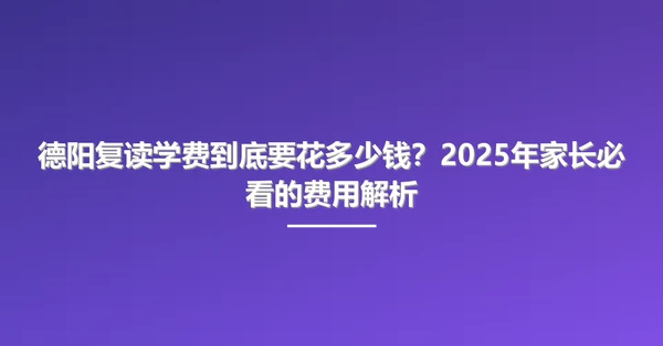 德阳复读学费到底要花多少钱？2025年家长必看的费用解析