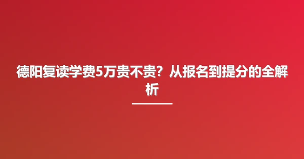 德阳复读学费5万贵不贵?从报名到提分的全解析