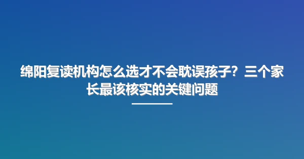 绵阳复读机构怎么选才不会耽误孩子?三个家长最该核实的关键问题
