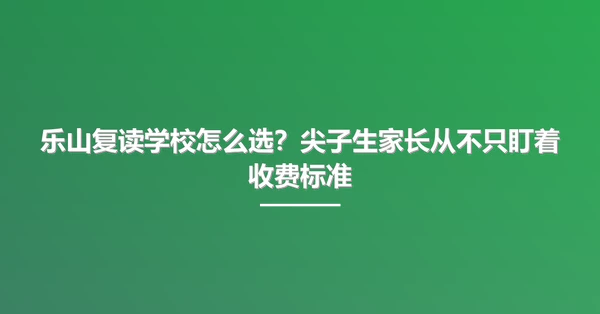 乐山复读学校怎么选?尖子生家长从不只盯着收费标准