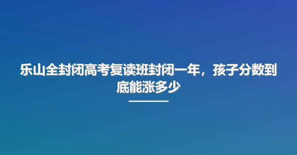 乐山全封闭高考复读班封闭一年,孩子分数到底能涨多少