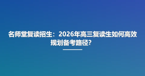 名师堂复读招生:2026年高三复读生如何高效规划备考路径?