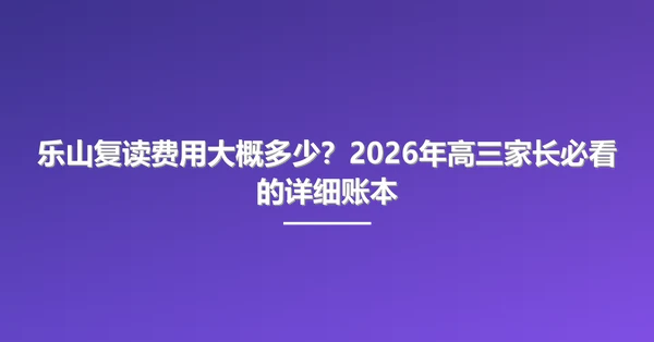 乐山复读费用大概多少？2026年高三家长必看的详细账本