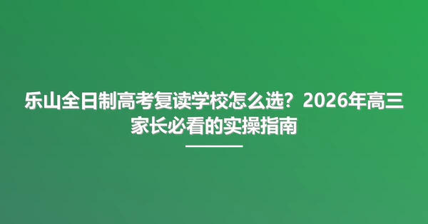 乐山全日制高考复读学校怎么选?2026年高三家长必看的实操指南