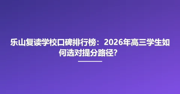 乐山复读学校口碑排行榜：2026年高三学生如何选对提分路径？