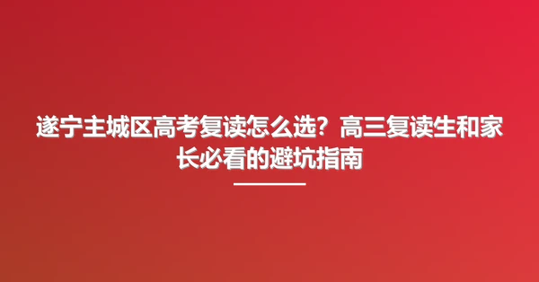 遂宁主城区高考复读怎么选?高三复读生和家长必看的避坑指南