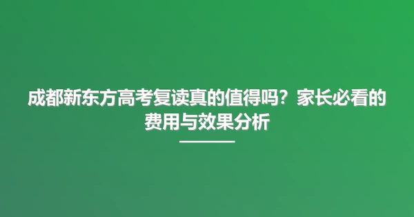 成都新东方高考复读真的值得吗？家长必看的费用与效果分析