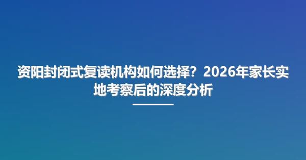 资阳封闭式复读机构如何选择？2026年家长实地考察后的深度分析