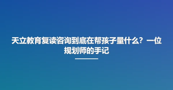天立教育复读咨询到底在帮孩子量什么?一位规划师的手记