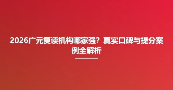 2026广元复读机构哪家强?真实口碑与提分案例全解析